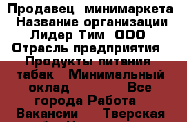 Продавец  минимаркета › Название организации ­ Лидер Тим, ООО › Отрасль предприятия ­ Продукты питания, табак › Минимальный оклад ­ 22 150 - Все города Работа » Вакансии   . Тверская обл.,Нелидово г.